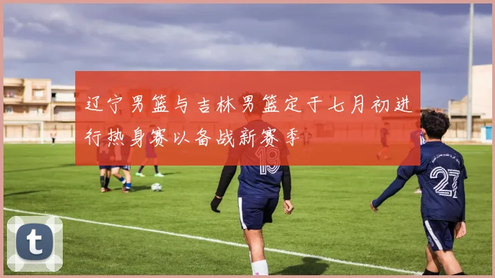 辽宁男篮与吉林男篮定于七月初进行热身赛以备战新赛季