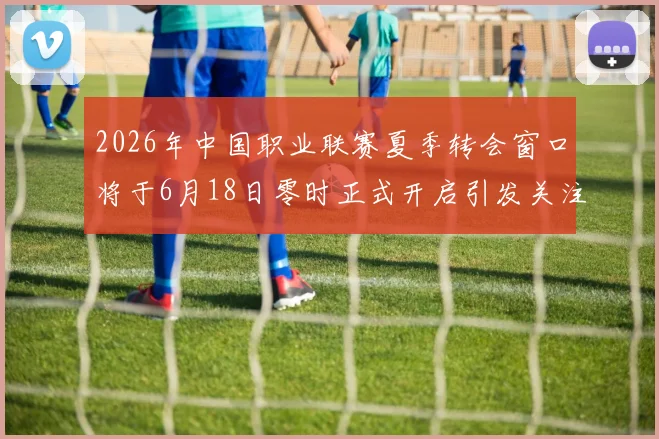 2026年中国职业联赛夏季转会窗口将于6月18日零时正式开启引发关注