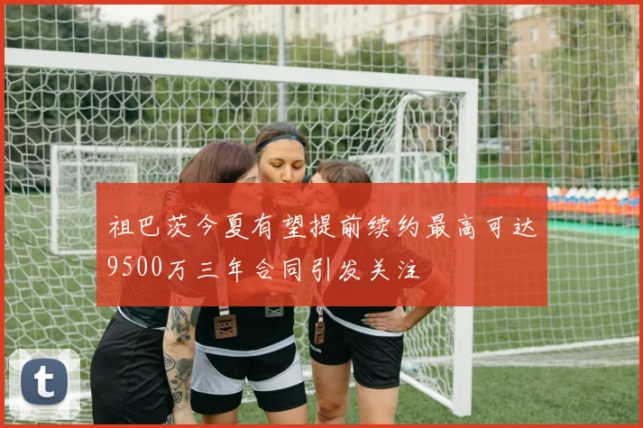 祖巴茨今夏有望提前续约最高可达9500万三年合同引发关注
