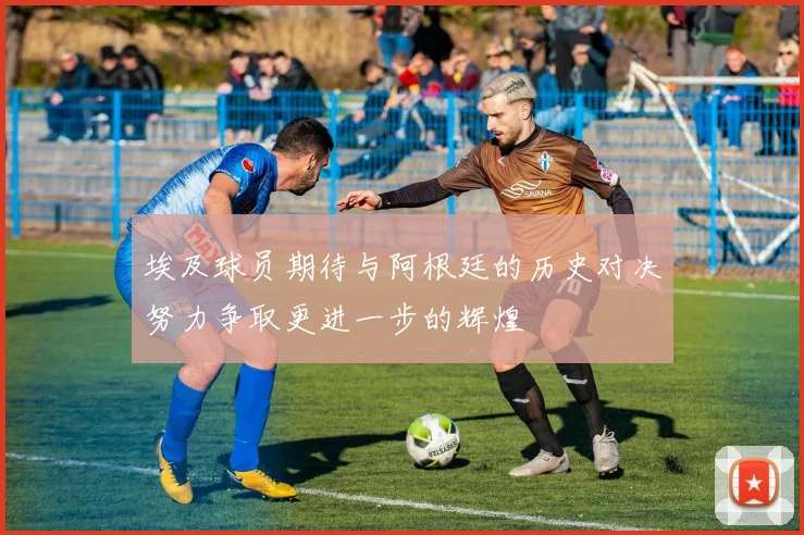 埃及球员期待与阿根廷的历史对决努力争取更进一步的辉煌