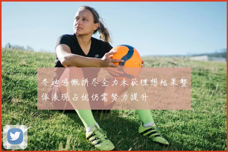 乔迪感慨拼尽全力未获理想结果整体表现占优仍需努力提升