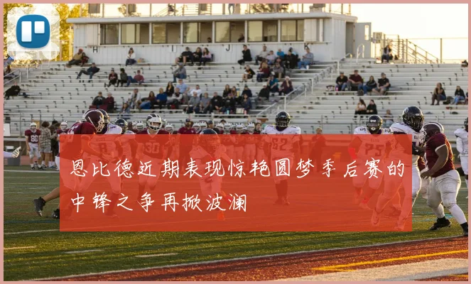 恩比德近期表现惊艳圆梦季后赛的中锋之争再掀波澜