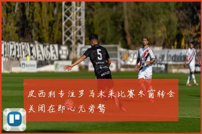 皮西利专注罗马未来比赛冬窗转会关闭在即心无旁骛