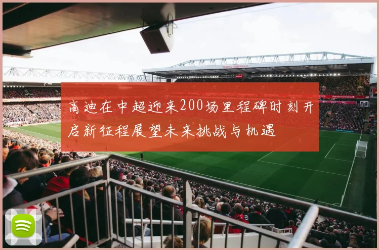 高迪在中超迎来200场里程碑时刻开启新征程展望未来挑战与机遇