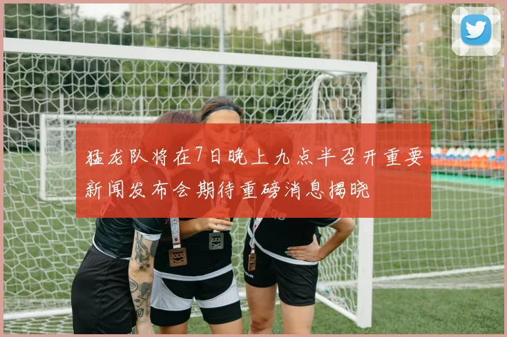 猛龙队将在7日晚上九点半召开重要新闻发布会期待重磅消息揭晓