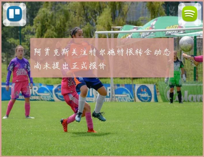 阿贾克斯关注特尔施特根转会动态尚未提出正式报价