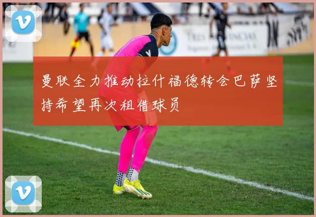 曼联全力推动拉什福德转会巴萨坚持希望再次租借球员