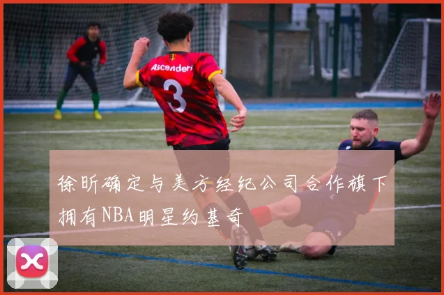 徐昕确定与美方经纪公司合作旗下拥有NBA明星约基奇