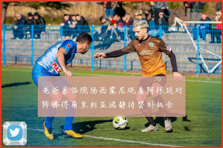 老爸亲临现场西蒙尼观看阿根廷对阵佛得角朱利亚诺静待替补机会