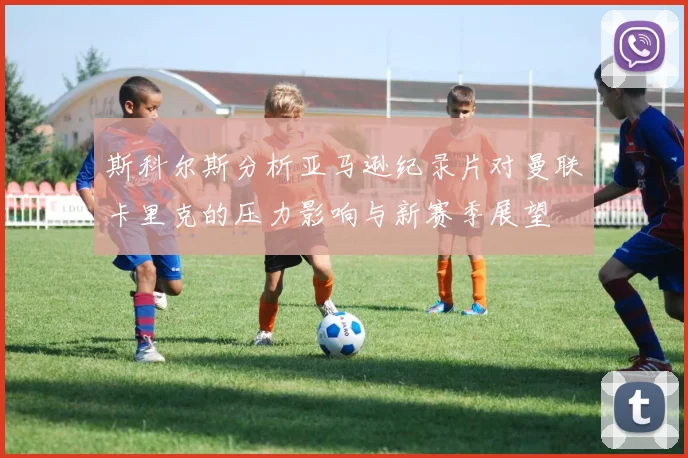 斯科尔斯分析亚马逊纪录片对曼联卡里克的压力影响与新赛季展望