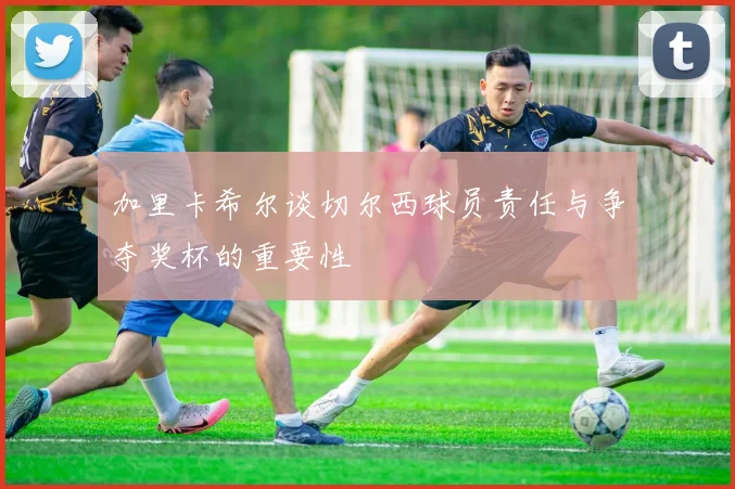 加里卡希尔谈切尔西球员责任与争夺奖杯的重要性