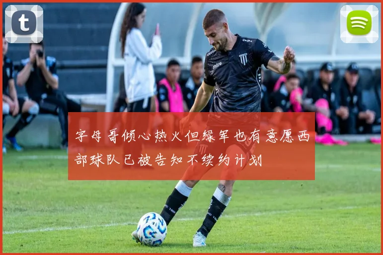 字母哥倾心热火但绿军也有意愿西部球队已被告知不续约计划
