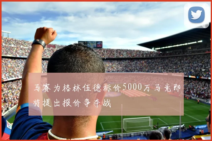 马赛为格林伍德标价5000万马竞即将提出报价争夺战