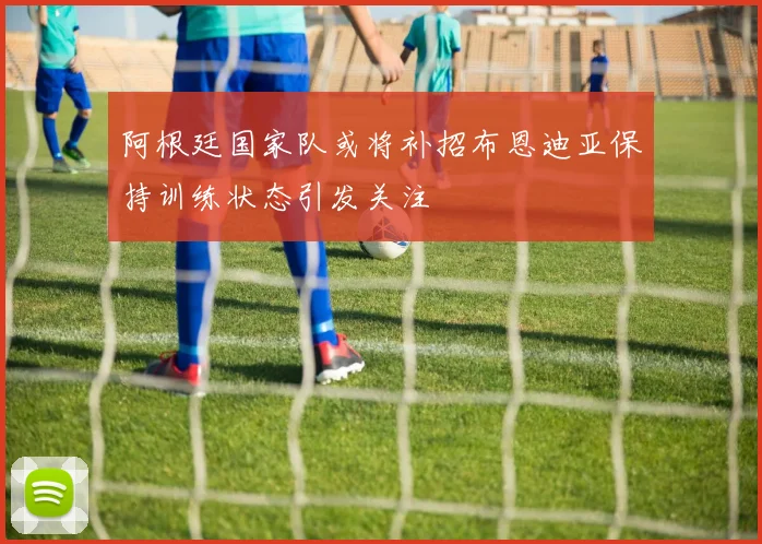 阿根廷国家队或将补招布恩迪亚保持训练状态引发关注