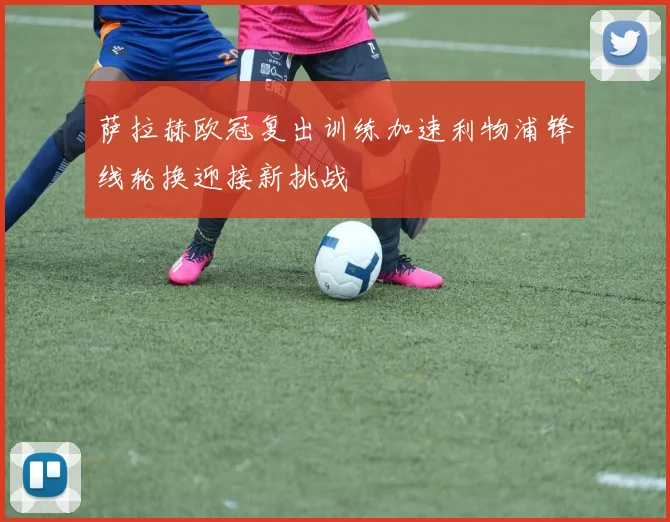 萨拉赫欧冠复出训练加速利物浦锋线轮换迎接新挑战